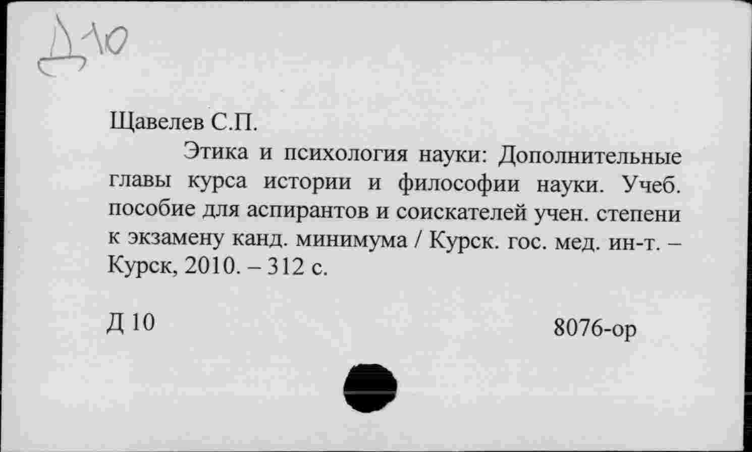 ﻿Дло
Щавелев С.П.
Этика и психология науки: Дополнительные главы курса истории и философии науки. Учеб, пособие для аспирантов и соискателей учен, степени к экзамену канд. минимума / Курск, гос. мед. ин-т. -Курск, 2010. - 312 с.
ДЮ
8076-ор